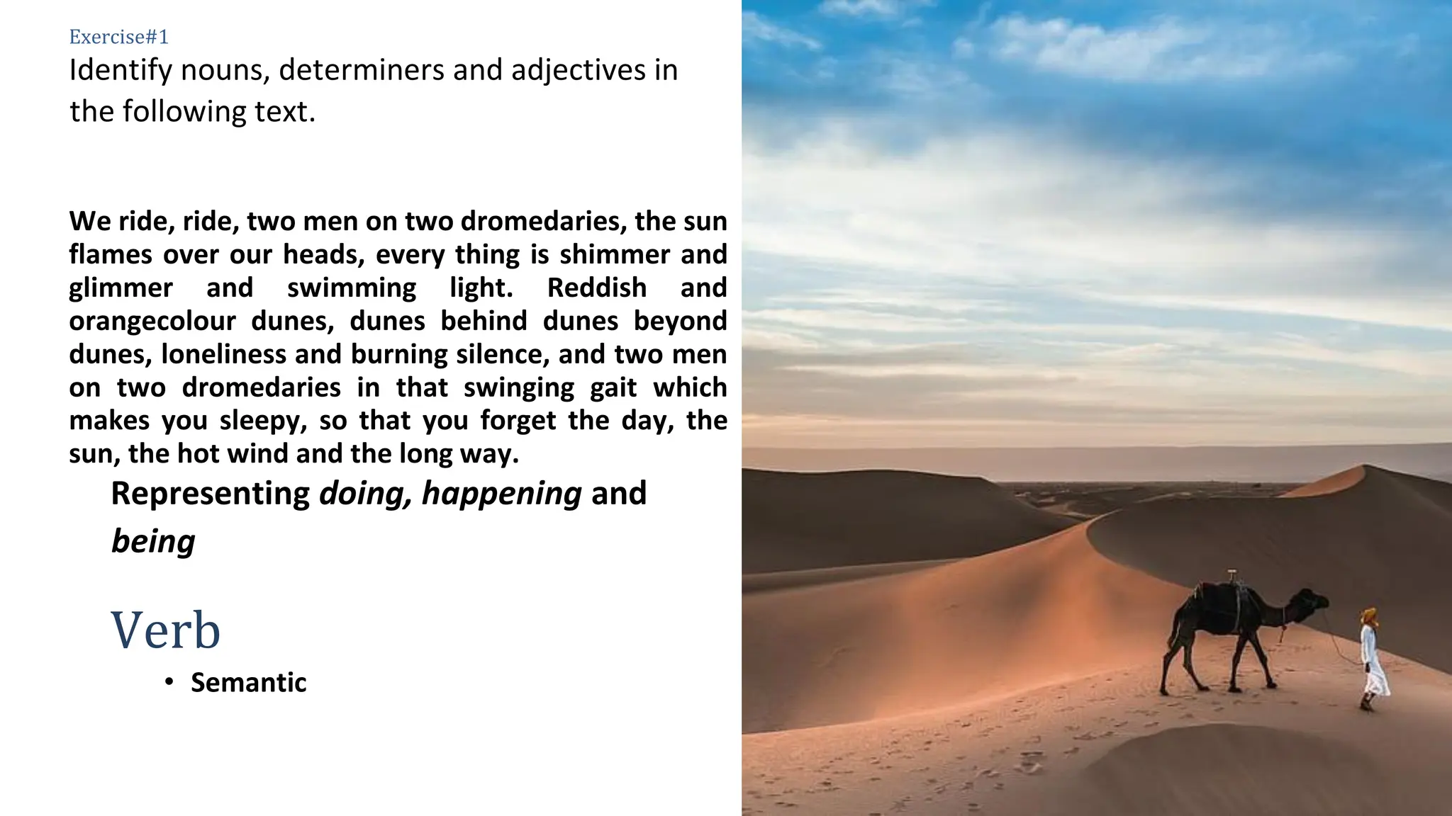 6
Exercise#1
Identify nouns, determiners and adjectives in
the following text.
We ride, ride, two men on two dromedaries, the sun
flames over our heads, every thing is shimmer and
glimmer and swimming light. Reddish and
orangecolour dunes, dunes behind dunes beyond
dunes, loneliness and burning silence, and two men
on two dromedaries in that swinging gait which
makes you sleepy, so that you forget the day, the
sun, the hot wind and the long way.
Representing doing, happening and
being
Verb
• Semantic
 