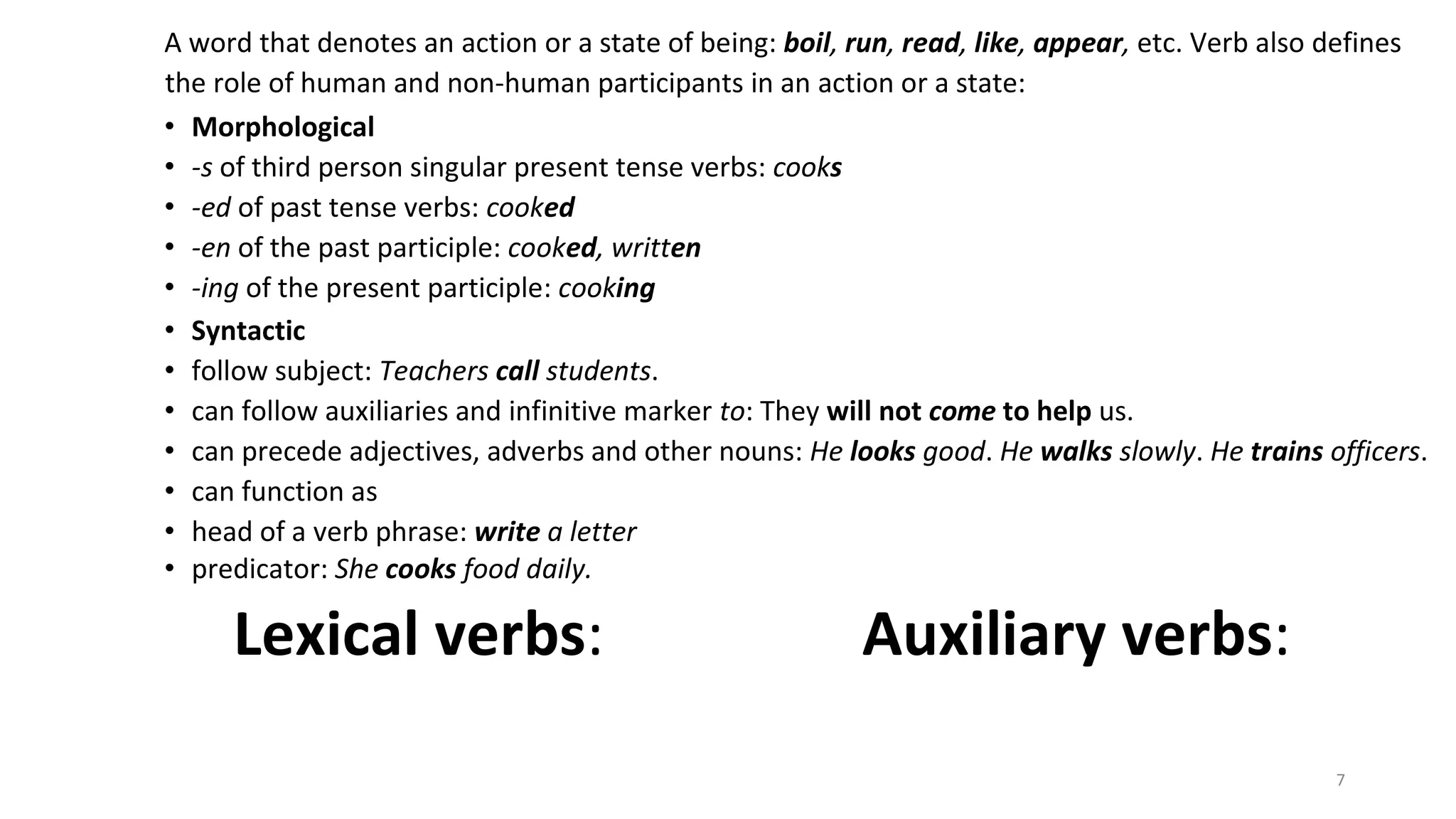 7
A word that denotes an action or a state of being: boil, run, read, like, appear, etc. Verb also defines
the role of human and non-human participants in an action or a state:
• Morphological
• -s of third person singular present tense verbs: cooks
• -ed of past tense verbs: cooked
• -en of the past participle: cooked, written
• -ing of the present participle: cooking
• Syntactic
• follow subject: Teachers call students.
• can follow auxiliaries and infinitive marker to: They will not come to help us.
• can precede adjectives, adverbs and other nouns: He looks good. He walks slowly. He trains officers.
• can function as
• head of a verb phrase: write a letter
• predicator: She cooks food daily.
Lexical verbs: Auxiliary verbs:
 