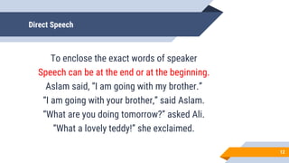 Direct Speech
To enclose the exact words of speaker
Speech can be at the end or at the beginning.
Aslam said, “I am going with my brother.”
“I am going with your brother,” said Aslam.
“What are you doing tomorrow?” asked Ali.
“What a lovely teddy!” she exclaimed.
12
 