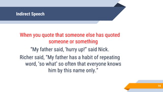 Indirect Speech
When you quote that someone else has quoted
someone or something
“My father said, 'hurry up!” said Nick.
Richer said, “My father has a habit of repeating
word, ‘so what’ so often that everyone knows
him by this name only.”
14
 