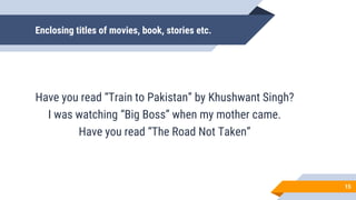Enclosing titles of movies, book, stories etc.
Have you read “Train to Pakistan” by Khushwant Singh?
I was watching “Big Boss” when my mother came.
Have you read “The Road Not Taken”
15
 