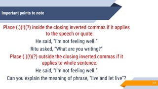 Important points to note
Place (.)(!)(?) inside the closing inverted commas if it applies
to the speech or quote.
He said, “I’m not feeling well.”
Ritu asked, “What are you writing?”
Place (.)(!)(?) outside the closing inverted commas if it
applies to whole sentence.
He said, “I’m not feeling well.”
Can you explain the meaning of phrase, “live and let live”?
17
 