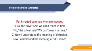 Practice exercise (Answers)
Put inverted commas wherever needed
1) No, the driver said we can’t reach in time.
“No,” the driver said “We can’t reach in time.”
2) Now I understand the meaning of diffusion.
Now I understand the meaning of “diffusion”.
19
 