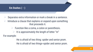 Em Dashes ( ̶̶̶̶̶̶̶̶̶ )
 Separates extra information or mark a break in a sentence.
 Introduce a clause that explains or expand upon something
that proceeds it.
 Function like a coma, a colon or parenthesis.
 It is approximately the length of letter “m”
For example:
He is afraid of two thing: spider and senior prom.
He is afraid of two things ̶̶̶̶̶̶̶̶̶ spider and senior prom.
23
 