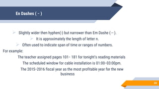 En Dashes ( ̵ )
 Slightly wider then hyphen(-) but narrower than Em Dashe ( ̶̶̶̶̶̶̶̶̶ ).
 It is approximately the length of letter n.
 Often used to indicate span of time or ranges of numbers.
For example:
The teacher assigned pages 101 ̵ 181 for tonight’s reading materials
The scheduled window for cable installation is 01:00 ̵ 03:00pm.
The 2015 ̵ 2016 fiscal year as the most profitable year for the new
business
24
 