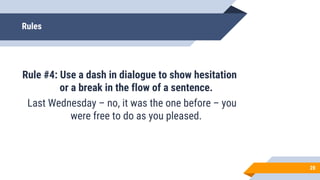 Rules
Rule #4: Use a dash in dialogue to show hesitation
or a break in the flow of a sentence.
Last Wednesday – no, it was the one before – you
were free to do as you pleased.
28
 