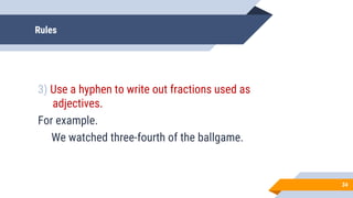 Rules
3) Use a hyphen to write out fractions used as
adjectives.
For example.
We watched three-fourth of the ballgame.
34
 