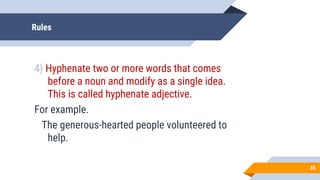 Rules
4) Hyphenate two or more words that comes
before a noun and modify as a single idea.
This is called hyphenate adjective.
For example.
The generous-hearted people volunteered to
help.
35
 