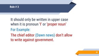 Rule # 3
It should only be written in upper case
when it is pronoun ‘I’ or ‘proper noun’
For Example:
The chief editor (Dawn news) don’t allow
to write against government.
49
 