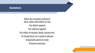 Quotations
9
What are inverted commas?
How, when and where to use
For direct speech
For indirect speech
For titles of movies, book, stories etc.
To bring focus to a word or phrase
Important points to note
Practice exercise
 