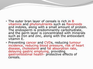  The outer bran layer of cereals is rich in B
vitamins and phytonutrients such as flavonoids
and indoles, along with a small amount of protein.
The endosperm is predominantly carbohydrate,
and the germ layer is concentrated with minerals
such as iron and zinc, along with the antioxidant
vitamin E.
 Preventing cancer and CVDs, reducing tumour
incidence, reducing blood pressure, risk of heart
disease, cholesterol and fat absorption rate,
delaying gastric emptying, providing
gastrointestinal health- protective effects of
cereals.
 