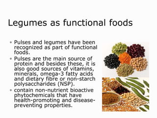 Legumes as functional foods
 Pulses and legumes have been
recognized as part of functional
foods.
 Pulses are the main source of
protein and besides these, it is
also good sources of vitamins,
minerals, omega-3 fatty acids
and dietary fibre or non-starch
polysaccharides (NSP).
 contain non-nutrient bioactive
phytochemicals that have
health-promoting and disease-
preventing properties.
 