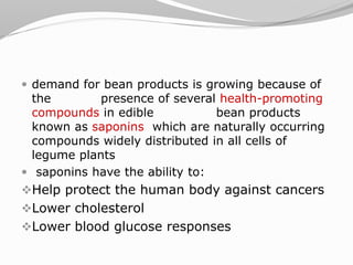  demand for bean products is growing because of
the presence of several health-promoting
compounds in edible bean products
known as saponins which are naturally occurring
compounds widely distributed in all cells of
legume plants
 saponins have the ability to:
Help protect the human body against cancers
Lower cholesterol
Lower blood glucose responses
 