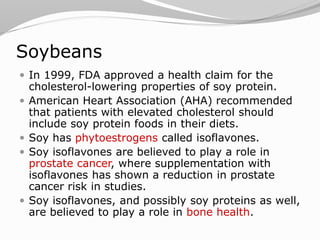 Soybeans
 In 1999, FDA approved a health claim for the
cholesterol-lowering properties of soy protein.
 American Heart Association (AHA) recommended
that patients with elevated cholesterol should
include soy protein foods in their diets.
 Soy has phytoestrogens called isoflavones.
 Soy isoflavones are believed to play a role in
prostate cancer, where supplementation with
isoflavones has shown a reduction in prostate
cancer risk in studies.
 Soy isoflavones, and possibly soy proteins as well,
are believed to play a role in bone health.
 