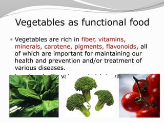Vegetables as functional food
 Vegetables are rich in fiber, vitamins,
minerals, carotene, pigments, flavonoids, all
of which are important for maintaining our
health and prevention and/or treatment of
various diseases.
 Low in calorific value, yet rich in vital
components
 