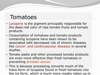 Tomatoes
 Lycopene is the pigment principally responsible for
the deep-red color of ripe tomato fruits and tomato
products.
 Consumption of tomatoes and tomato products
containing lycopene have been shown to be
associated with decreased risk of chronic diseases
like cancer and cardiovascular diseases in several
studies.
 Tomato paste and other processed tomato products
are even more effective than fresh tomatoes in
preventing prostate cancer.
 This is because processing converts much of the
trans-form of lycopene found in fresh tomatoes into
the cis-form, which is much more readily taken up in
 