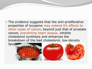  The evidence suggests that the anti-proliferative
properties of lycopene may extend it’s effects to
other types of cancer, beyond just that of prostate
cancer, preventing heart disease, inhibits
cholesterol synthesis and enhances the
breakdown of the bad cholesterol, low-density
lipoprotein (LDL).
 
