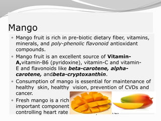 Mango
 Mango fruit is rich in pre-biotic dietary fiber, vitamins,
minerals, and poly-phenolic flavonoid antioxidant
compounds.
 Mango fruit is an excellent source of Vitamin-
A,vitamin-B6 (pyridoxine), vitamin-C and vitamin-
E and flavonoids like beta-carotene, alpha-
carotene, andbeta-cryptoxanthin.
 Consumption of mango is essential for maintenance of
healthy skin, healthy vision, prevention of CVDs and
cancer.
 Fresh mango is a rich source of potassium which is an
important component of cell and body fluids that helps
controlling heart rate and blood pressure.
 
