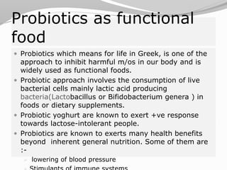 Probiotics as functional
food
 Probiotics which means for life in Greek, is one of the
approach to inhibit harmful m/os in our body and is
widely used as functional foods.
 Probiotic approach involves the consumption of live
bacterial cells mainly lactic acid producing
bacteria(Lactobacillus or Bifidobacterium genera ) in
foods or dietary supplements.
 Probiotic yoghurt are known to exert +ve response
towards lactose-intolerant people.
 Probiotics are known to exerts many health benefits
beyond inherent general nutrition. Some of them are
:-
 lowering of blood pressure
 