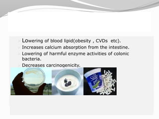  Lowering of blood lipid(obesity , CVDs etc).
 Increases calcium absorption from the intestine.
 Lowering of harmful enzyme activities of colonic bacteria.
 Decreases carcinogenicity.
 Lowering of blood lipid(obesity , CVDs etc).
 Increases calcium absorption from the intestine.
 Lowering of harmful enzyme activities of colonic bacteria.
 Decreases carcinogenecity.
 Lowering of blood lipid(obesity , CVDs etc).
 Increases calcium absorption from the intestine.
 Lowering of harmful enzyme activities of colonic
bacteria.
 Decreases carcinogenicity.
 
