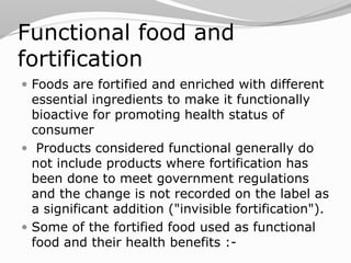 Functional food and
fortification
 Foods are fortified and enriched with different
essential ingredients to make it functionally
bioactive for promoting health status of
consumer
 Products considered functional generally do
not include products where fortification has
been done to meet government regulations
and the change is not recorded on the label as
a significant addition ("invisible fortification").
 Some of the fortified food used as functional
food and their health benefits :-
 