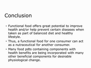 Conclusion
 Functional food offers great potential to improve
health and/or help prevent certain diseases when
taken as part of balanced diet and healthy
lifestyle.
 Thus, a functional food for one consumer can act
as a nutraceutical for another consumer.
 Many food pdts containing components with
health benefits are being incorporated with many
other beneficial components for desirable
physiological change.
 