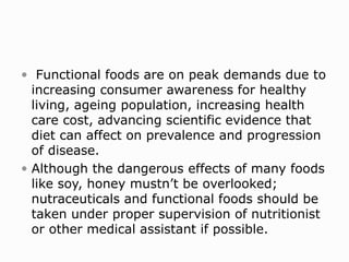  Functional foods are on peak demands due to
increasing consumer awareness for healthy
living, ageing population, increasing health
care cost, advancing scientific evidence that
diet can affect on prevalence and progression
of disease.
 Although the dangerous effects of many foods
like soy, honey mustn’t be overlooked;
nutraceuticals and functional foods should be
taken under proper supervision of nutritionist
or other medical assistant if possible.
 