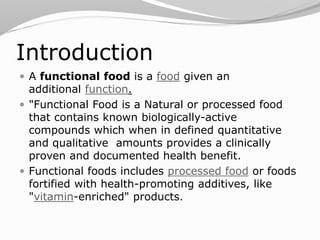 Introduction
 A functional food is a food given an
additional function.
 "Functional Food is a Natural or processed food
that contains known biologically-active
compounds which when in defined quantitative
and qualitative amounts provides a clinically
proven and documented health benefit.
 Functional foods includes processed food or foods
fortified with health-promoting additives, like
"vitamin-enriched" products.
 
