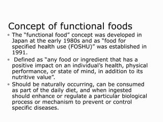 Concept of functional foods
 The “functional food” concept was developed in
Japan at the early 1980s and as “food for
specified health use (FOSHU)” was established in
1991.
 Defined as “any food or ingredient that has a
positive impact on an individual’s health, physical
performance, or state of mind, in addition to its
nutritive value”.
 Should be naturally occurring, can be consumed
as part of the daily diet, and when ingested
should enhance or regulate a particular biological
process or mechanism to prevent or control
specific diseases.
 
