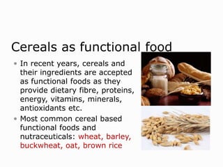 Cereals as functional food
 In recent years, cereals and
their ingredients are accepted
as functional foods as they
provide dietary fibre, proteins,
energy, vitamins, minerals,
antioxidants etc.
 Most common cereal based
functional foods and
nutraceuticals: wheat, barley,
buckwheat, oat, brown rice
 