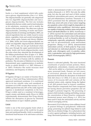 Banerjee and Ray
58Print ISSN : 2347-9655 Online ISSN : 2454-9541
Inulin
Inulin is a food supplement which falls under
non-α-glucan oligosaccharides (Fan et al. 2016).
The oligosaccharides are generally sub categorized
into two digestible oligosaccharides and non-α-
glucan oligosaccharides. The first one includes
maltodextrins that are widely used in food industries
as fat substitutes, sweeteners and to modify the
texture of the food product. The other non-α-glucan
oligosaccharides, consisting of inulin and fructo-
oligosaccharides (Cummings and Stephen, 2007), are
natural ingredients that are widely found in many
plants, vegetables, fruits and cereals including leek,
onion, wheat, garlic, banana and chicory (Stephen
et al. 2006). Inulin and fructo-oligosaccharides are
called non-digestible oligosaccharides (Roberfroid
et al., 1993) as they do not get hydrolysed when
they pass through the upper gastrointestinal (GI)
system. Inulin and fructo-oligosaccharides reach
the colon where they stimulate the development of
the bifidus-predominant flora (Coppa et al. 2006).
Fan et al. 2016, reported that inulin try to mimic the
bifidogenic effects of human milk by addition of
prebiotics. The elevation of Bifidobacterium has been
demonstrated upon supplementation of prebiotic
inulin in adults (Kolida et al. 2007; Kleeseen et
al. 2007). Probiotics like inulin increases stool
consistency and frequency in infants.
D-Tagatose
D-Tagatose (D-tag) is an isomer of fructose that is
used as a Food and Drug Administration (FDA)
approved nutritional sweetener. It is nutritional
due to its low calorific value and considered as
sweetener as it is 90% sweeter than sucrose. Lu et al.
(2008) reported that only 20% of the orally ingested
tagatose is metabolized completely in the liver.
D-tag is widely used as a sweetener in beverages,
yogurt, creams, and dietetic candy. Wyss et al. (2018)
experimentally demonstrated that D-tag directly
inhibits the absorption of glucose by intestinal
disaccharidases in type 2 diabetic patients.
Litchi
Litchi is one of the most popular fruits which is
grown in various parts of the world for its great
taste and nutritional benefits. Litchi is considered as
functional food because of its anti-tumor activities,
which is demonstrated in both in-vitro and in-vivo
studies (Emanuele et al. 2017). Not only the edible
pulp, but also the peel and seed of litchi contain
beneficial antioxidants,anti-cancer, anti-microbial
and anti-inflammatory functions. Emanuele et al.
(2017) postulated that the antitumor activity of
litchi may arrest cell cycle or have tumor targeting
pro-apoptotic action which might be dependent on
unbalanced redox equilibrium. Anti-tumor agents
are capable of inducing oxidative stress and promote
tumor cell death (Manda et al. 2015). Anantharaju et
al. (2016) reported that antioxidant and anti-tumor
activity of litchi pulp extracts is due to the presence
of polysaccharides as well as bioactive phenolic
compounds, especially polyphenols. Polyphenols
are rich in micronutrients with antioxidant
properties. Zhang et al. (2013), demonstrated
antioxidant activity of litchi pulp by Frap assay
and detected six individual phenolic compounds
(gallic acid, chlorogenic acid, (+)-catechin, caffeic
acid, (-)-epicatechin, and rutin) by high-performance
liquid chromatography (HPLC).
Peanuts
Peanut is cultivated globally. The main functional
constituents of peanut include proteins, fibers,
polyphenols, antioxidants, vitamins and minerals
- that can be added as a functional ingredient into
many processed foods. Peanuts are rich source
of resveratrol, phenolic acids, flavonoids and
phytosterols that block the absorption of cholesterol
from diet (Arya et al. 2016). It is also an excellent
source of Co-enzyme Q10 and contains all the
standard amino acids, arginine being the highest
of all. Q10 protects heart in hypoxic conditions.
These bioactive compounds have been recognized
for having disease preventive properties and are
thought to promote longevity. The processing of
peanut which includes roasting and boiling, increase
the concentration of these bioactive compounds.
Fermented peanut meal (Zhang et al. 2011) has
been used to study the antioxidant activity and free
radical scavenging activity.
Resveratrol (3,5,4′-trihydroxy-trans-stilbene) found
in peanuts belongs to polyphenols’ stilbenoids
group, possessing two phenol rings linked to each
other by an ethylene bridge. It is a phytoalexin that
is active against pathogens, including bacteria and
fungi. Resveratrol possesses a very high antioxidant
 
