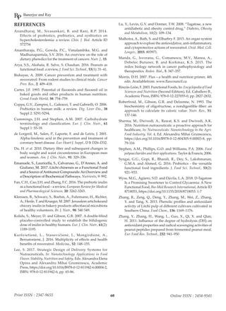 Banerjee and Ray
60Print ISSN : 2347-9655 Online ISSN : 2454-9541
REFERENCES
Anandharaj, M., Sivasankari, B. and Rani, R.P. 2014.
Effects of probiotics, prebiotics, and synbiotics on
hypercholesterolemia: a review. Chin. J. Biol. Article ID
572754
Anantharaju, P.G., Gowda, P.C., Vimalambike, M.G. and
Madhunapantula, S.V. 2016. An overview on the role of
dietary phenolics for the treatment of cancers. Nutr. J., 15.
Arya, S.S., Akshata, R. Salve, S. Chauhan. 2016. Peanuts as
functional food: a review, J. Food Sci. Technol., 53(1): 31–41.
Bishayee, A. 2009. Cancer prevention and treatment with
resveratrol: From rodent studies to clinical trials. Cancer
Prev. Res., 2: 409–418.
Carter, J.F. 1993. Potential of flaxseeds and flaxseed oil in
baked goods and other products in human nutrition.
Cereal Foods World, 38: 754–759.
Coppa, G.V., Zampini, L., Galeazzi, T. and Gabrielli, O. 2006.
Prebiotics in human milk: a review. Dig. Liver Dis., 38
Suppl 2: S291-S294.
Cummings, J.H. and Stephen, A.M. 2007. Carbohydrate
terminology and classification. Eur. J. Clin. Nutr., 61
Suppl 1: S5-18.
de Lorgeril, M., Salen, P., Laporte, F. and de Leiris, J. 2001.
Alpha-linolenic acid in the prevention and treatment of
coronary heart disease. Eur. Heart J. Suppl., D 3: D26–D32.
Du, H. et al. 2010. Dietary fiber and subsequent changes in
body weight and waist circumference in European men
and women. Am. J. Clin. Nutr., 91: 329–336.
Emanuele, S., Lauricella, S., Calvaruso, G., D’Anneo, A. and
Giuliano, M. 2017. Litchi chinensis as a Functional Food
and a Source ofAntitumor Compounds:An Overview and
a Description of Biochemical Pathways. Nutrients, 9: 992.
Fan, C.H., Cao, J.H. and Zhang, F.C. 2016. The prebiotic inulin
as a functional food – a review, European Review for Medical
and Pharmacological Sciences, 20: 3262-3265.
Kleessen, B., Schwarz, S., Boehm, A., Fuhrmann, H., Richter,
A.,Henle,T.andKrueger,M.2007.Jerusalemartichokeand
chicory inulin in bakery products affectfaecal microbiota
of healthy volunteers. Br. J. Nutr., 98: 540 549.
Kolida, S., Meyer, D. and Gibson, G.R. 2007. A double-blind
placebo-controlled study to establish the bifidogenic
dose of inulin in healthy humans. Eur. J. Clin. Nutr., 61(2):
1189-1195.
Kuršvietienė, L., Stanevičienė, I., Mongirdienė, A.,
Bernatonienė, J. 2016. Multiplicity of effects and health
benefits of resveratrol. Medicina., 52: 148–155.
Lee, S. 2017. Strategic Design of Delivery Systems for
Nutraceuticals, In: Nanotechnology Applications in Food
Flavor, Stability, Nutrition and Safety, Eds.Alexandra Elena
Oprea and Alexandru Mihai Grumezescu, Academic
Press, https://doi.org/10.1016/B978-0-12-811942-6.00004-2,
ISBN: 978-0-12-811942-6, pp. 65-86.
Lu, Y., Levin, G.V. and Donner, T.W. 2008. “Tagatose, a new
antidiabetic and obesity control drug,” Diabetes, Obesity
and Metabolism, 10(2): 109–134.
Malhotra, A., Bath, S. and Elbarbry F. 2015. An organ system
approach to explore the antioxidative, anti-inflammatory,
and cytoprotective actions of resveratrol. Oxid. Med. Cell.
Longev., 2015: 803971.
Manda, G., Isvoranu, G., Comanescu, M.V., Manea, A.,
Debelec Butuner, B. and Korkmaz, K.S. 2015. The
redox biology network in cancer pathophysiology and
therapeutics. Redox. Biol., 5: 347–357.
Morris, D.H. 2007. Flax—a health and nutrition primer, 4th
edn. Availablefrom: www.flaxcouncil.ca
Rincón-León, F. 2003. Functional Foods, In: Encyclopedia of Food
Sciences and Nutrition (Second Edition), Ed. Caballero B.,
Academic Press, ISBN: 978-0-12-227055-0, pp. 2827-2832.
Roberfroid, M., Gibson, G.R. and Delzenne, N. 1993. The
biochemistry of oligofructose, a nondigestible fiber: an
approach to calculate its caloric value. Nutr. Rev., 51:
137-146.
Sharma, M., Dwivedi, A., Rawat, K.S. and Dwivedi, A.K.
2016. Nutrition nutraceuticals: a proactive approach for
healthcare, In: Nutraceuticals: Nanotechnology in the Agri-
Food Industry, Vol. 4, Ed. Alexandru Mihai Grumezescu,
https://doi.org/10.1016/B978-0-12-804305-9.00003-8, pp:
79-116
Stephen, A.M., Phillips, G.O. and Williams, P.A. 2006. Food
polysaccharides and their applications. Taylor & Francis, 2006.
Syngai, G.G., Gopi, R., Bharali, R., Dey, S., Lakshmanan,
G.M.A. and Ahmed, G. 2016. Probiotics - the versatile
functional food ingredients. J. Food Sci. Technol., 53(2):
921–933.
Wyss, M.G., Agüero, S.D. and Dávila, L.A. 2018. D-Tagatose
Is a Promising Sweetener to Control Glycaemia: A New
Functional Food, Bio-Med Research International,Article ID
8718053, https://doi.org/10.1155/2018/8718053: 1-7
Zhang, R., Zeng, Q., Deng, Y., Zhang, M., Wei, Z., Zhang,
Y. and Tang, X. 2013. Phenolic profiles and antioxidant
activity of Litchi pulp of different cultivars cultivated in
Southern China. Food Chem., 136: 1169–1176.
Zhang, Y., Zhang, H., Wang, L., Guo, X., Qi, X. and Qian,
H. 2011. Influence of the degree of hydrolysis (DH) on
antioxidant properties and radical scavenging activities of
peanut peptides prepared from fermented peanut meal.
Eur. Food Res. Technol., 232: 941–950
 