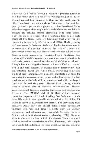 Tahseen Fatima Miano- Functional Food - A Review
EUROPEAN ACADEMIC RESEARCH - Vol. IV, Issue 6 / September 2016
5696
nutrients. One food is functional because it provides nutrients
and has many physiological effects (Guangchang et al, 2012).
Several natural food components that provide health benefits
other than basic nutrients such as fruits vegetables meat fish
poultry, cereals grains are supposed to be functional food. Many
scientists suggest that people think foods which are available in
market are fortified before processing with some special
nutrients are to be considered as a functional food. Some people
think all traditional foods are functional food which we are
consuming in our daily life (Istva et al, 2008). Healthy eating
and awareness in between foods and health increases due to
advancement of food for reducing the risk of chronic and
cardiovascular disease and illness for this reason all processed
foods in super markets not considered as a functional food
unless with scientific proves the use of most essential nutrients
and their presence can reduces the health deficiencies. Modern
lifestyle has much negative impact on human life due to mental
health problems, stresses, depression loss of memory and poor
concentration (Kwak and Jukes. 2001). Preventing from these
kinds of non communicable diseases, scientists are busy for
searching the accommodating synergies by developing new food
products with the help of food scientists and with the help if
consumer for reducing much disease likes obesity, chronic
disease, various kind of diabetes, musculoskeletal disease,
gastrointestinal diseases, anxiety, depression and stresses due
to aging effect (Mattioli etal, 2016). Most of the European
countries people are habitual of taking fast foods due to their
busy life style it was globally estimated that 33 billion US
dollar is based on European food market. For preventing from
oxidative stress our body should defense from antioxidant
enzymes minerals and trace elements such as, copper,
manganese, and selenium are responsible for acting as a co
factor against antioxidant enzyme (Gormley, 2013). Some of
vitamin also acts as free radical like vitamin C and vitamin E
used as quencher to antioxidant effect. Therefore, this study is
reviewed to take a look on the foods which we are consuming in
 