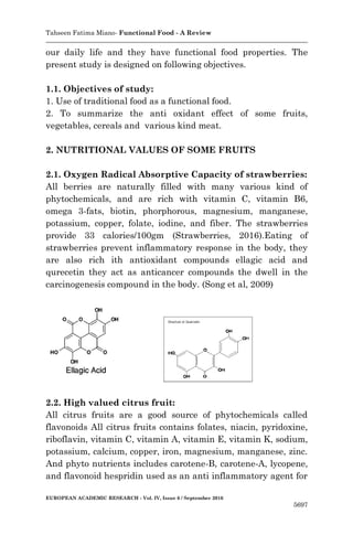 Tahseen Fatima Miano- Functional Food - A Review
EUROPEAN ACADEMIC RESEARCH - Vol. IV, Issue 6 / September 2016
5697
our daily life and they have functional food properties. The
present study is designed on following objectives.
1.1. Objectives of study:
1. Use of traditional food as a functional food.
2. To summarize the anti oxidant effect of some fruits,
vegetables, cereals and various kind meat.
2. NUTRITIONAL VALUES OF SOME FRUITS
2.1. Oxygen Radical Absorptive Capacity of strawberries:
All berries are naturally filled with many various kind of
phytochemicals, and are rich with vitamin C, vitamin B6,
omega 3-fats, biotin, phorphorous, magnesium, manganese,
potassium, copper, folate, iodine, and fiber. The strawberries
provide 33 calories/100gm (Strawberries, 2016).Eating of
strawberries prevent inflammatory response in the body, they
are also rich ith antioxidant compounds ellagic acid and
qurecetin they act as anticancer compounds the dwell in the
carcinogenesis compound in the body. (Song et al, 2009)
2.2. High valued citrus fruit:
All citrus fruits are a good source of phytochemicals called
flavonoids All citrus fruits contains folates, niacin, pyridoxine,
riboflavin, vitamin C, vitamin A, vitamin E, vitamin K, sodium,
potassium, calcium, copper, iron, magnesium, manganese, zinc.
And phyto nutrients includes carotene-B, carotene-A, lycopene,
and flavonoid hespridin used as an anti inflammatory agent for
 