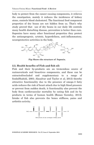 Tahseen Fatima Miano- Functional Food - A Review
EUROPEAN ACADEMIC RESEARCH - Vol. IV, Issue 6 / September 2016
5699
body to protect from the cancer causing components, it relieves
the constipation, mainly it reduces the incidences of kidney
stone, controls blood cholesterol. The functional food component
properties of dry beans are not hidden from us. That’s why
study proved that use of dry beans in our daily life controls
many health disturbing disease, prevention is better than cure.
Saponins have many other functional properties they protect
the antiangeogenic, cytotoic, hyperdelinea, anti-inflammatory,
neuroprotective activities in the body.
Fig: Shows the structure of Saponin.
2.5. Health benefits of Fish and fish oil:
Fish and their by-products are an tremendous source of
nutraceuticals and bioactives components, and these can be
extracted/secluded and supplementary to a range of
foods(Shahidi, 2003; Alasalvar and Taylor et al, 2013) thereby
attractive functionality due to the presence of omega-3 fatty
acids reduces the risk of heart attach due to high blood pressure
or prevent from sudden death, it functionality also prevent the
body from cardiovascular mortality by eating fish and its by
products in terms of human health (Ronan Gormley, 2013).
Intake of fish also prevents the bones stiffness, pains and
arthritis activity.
 