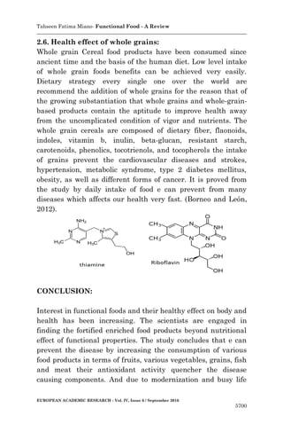 Tahseen Fatima Miano- Functional Food - A Review
EUROPEAN ACADEMIC RESEARCH - Vol. IV, Issue 6 / September 2016
5700
2.6. Health effect of whole grains:
Whole grain Cereal food products have been consumed since
ancient time and the basis of the human diet. Low level intake
of whole grain foods benefits can be achieved very easily.
Dietary strategy every single one over the world are
recommend the addition of whole grains for the reason that of
the growing substantiation that whole grains and whole-grain-
based products contain the aptitude to improve health away
from the uncomplicated condition of vigor and nutrients. The
whole grain cereals are composed of dietary fiber, flaonoids,
indoles, vitamin b, inulin, beta-glucan, resistant starch,
carotenoids, phenolics, tocotrienols, and tocopherols the intake
of grains prevent the cardiovascular diseases and strokes,
hypertension, metabolic syndrome, type 2 diabetes mellitus,
obesity, as well as different forms of cancer. It is proved from
the study by daily intake of food e can prevent from many
diseases which affects our health very fast. (Borneo and León,
2012).
CONCLUSION:
Interest in functional foods and their healthy effect on body and
health has been increasing. The scientists are engaged in
finding the fortified enriched food products beyond nutritional
effect of functional properties. The study concludes that e can
prevent the disease by increasing the consumption of various
food products in terms of fruits, various vegetables, grains, fish
and meat their antioxidant activity quencher the disease
causing components. And due to modernization and busy life
 