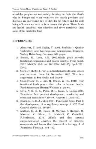 Tahseen Fatima Miano- Functional Food - A Review
EUROPEAN ACADEMIC RESEARCH - Vol. IV, Issue 6 / September 2016
5701
schedules peoples are not mainly focusing on their diet that’s
why in Europe and other countries the health problems and
diseases are increasing day by day. So for future and for well
being of human we have to focus on our diet plans. These foods
are health beneficial cost effective and more nutritious then
some of the marketed food.
REFERENCES:
1. Alasalvar, C. and Taylor, Y. 2002. Seafoods – Quality
Technology and Nutraceutical Applications. Springer-
Verlag, Heidelberg, Germany, 508 pages.
2. Borneo, R., León, A.E. 2012.Whole grain cereals:
functional components and health benefits. Food Funct.
2012 Feb;3(2):110-9. doi: 10.1039/c1fo10165j. Epub 2011
Dec 2.
3. Gormley, R. 2013. Fish as a functional food: some issues
and outcomes. Issue 9A: November, 2013: This is a
supplement to Sea Health-ucd Issue 9.
4. Guangchang P., J. Xie, Q. Chena, Z. Hu. 2012. How
functional foods play critical roles in human health.
Food Science and Human Wellness 1 . 26–60.
5. Istva, N. S., E. K., Polna, B.K., Polna, A. Lugasi.2008.
Functional food. product development, marketing and
consumer acceptance-A review. Appetite 51 .456–467.
6. Kwak, N. S., D. J. Jukes. 2001. Functional foods. Part 1:
the development of a regulatory concept J. OF Food
Control. elsvier 12 . 99±107.
7. Mattioli, S., A. D., Bosco, M. Martino, S. Ruggeri, O.
Marconi, V. Sileoni, B. Falcinelli, C. Castellini,
P.Benincasa. 2016. Alfalfa and flax sprouts
supplementation enriches the content of bioactive
compounds and lowers the cholesterol in hen egg. J. of
Functional Foods 22 . 454–462.
 