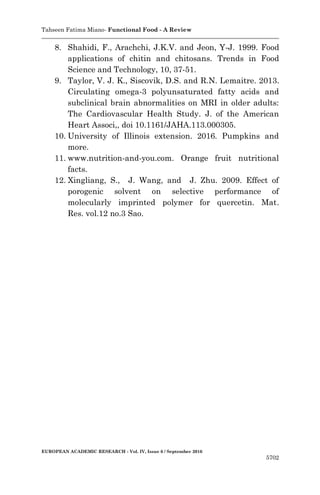 Tahseen Fatima Miano- Functional Food - A Review
EUROPEAN ACADEMIC RESEARCH - Vol. IV, Issue 6 / September 2016
5702
8. Shahidi, F., Arachchi, J.K.V. and Jeon, Y-J. 1999. Food
applications of chitin and chitosans. Trends in Food
Science and Technology, 10, 37-51.
9. Taylor, V. J. K., Siscovik, D.S. and R.N. Lemaitre. 2013.
Circulating omega-3 polyunsaturated fatty acids and
subclinical brain abnormalities on MRI in older adults:
The Cardiovascular Health Study. J. of the American
Heart Associ,, doi 10.1161/JAHA.113.000305.
10. University of Illinois extension. 2016. Pumpkins and
more.
11. www.nutrition-and-you.com. Orange fruit nutritional
facts.
12. Xingliang, S., J. Wang, and J. Zhu. 2009. Effect of
porogenic solvent on selective performance of
molecularly imprinted polymer for quercetin. Mat.
Res. vol.12 no.3 Sao.
 