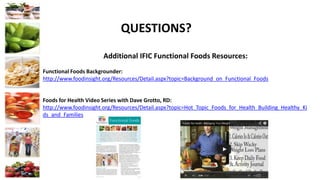 QUESTIONS?
Additional IFIC Functional Foods Resources:
Functional Foods Backgrounder:
http://www.foodinsight.org/Resources/Detail.aspx?topic=Background_on_Functional_Foods
Foods for Health Video Series with Dave Grotto, RD:
http://www.foodinsight.org/Resources/Detail.aspx?topic=Hot_Topic_Foods_for_Health_Building_Healthy_Ki
ds_and_Families
 