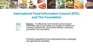 International Food Information Council (IFIC)
and The Foundation
Mission: To effectively communicate science-based
information about food safety and nutrition to health and
nutrition professionals, government officials, educators,
journalists, and consumers.
Primarily supported by the broad-based food, beverage,
and agricultural industries.
 
