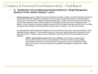 36
Company X Functional Food Ideation Study – Final Report
 D. Identification of Current/Emerging Nutritional Behavior / Weight Management
Research Trends (Adults, Children) – cont’d.
 Obesity caused by a virus? Research has shown that there has been a positive correlation between body fat and
the presence of AD-36* antibodies in the blood. Previous research showed that chicken or mice injected with
similar types of viruses show a statistically significant weight gain. To date, AD-36 is the only human adenovirus
that has been linked with human obesity, present in 30% of obese humans and 11% of nonobese humans. In
addition, a study of obese Americans indicates that about 30% of the obese individuals and only 5% of non-obese
individuals have antibodies to Ad-36.AD-36 also causes obesity in chickens, mice, rats, and monkeys.
KIL respondent (Dr. Nikhil Dhurandhar) believes that over the next five to ten years, a vaccine for AD-36 or other
pathogens will be developed. The assumption being, that this type of obesity (caused by an infection) is not a
behavioral problem. However, factors such as metabolism and/or the environment could modify this type of
approach.
*NOTE: Human adenovirus 36 (HAdV-36) or AD-36 is one of 52 types of adenoviruses
known to infect humans. AD-36 was first isolated in 1978 from the feces of a girl suffering
from diabetes and enteritis, and has long been recognized as a cause of respiratory and eye
infections in humans.It was first shown to be associated with obesity in chickens by Dr. Nikhil
Dhurandhar.
 