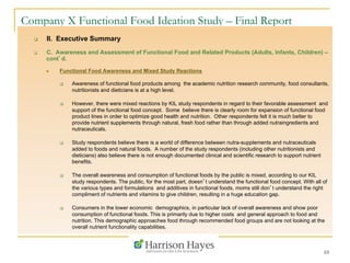 10
Company X Functional Food Ideation Study – Final Report
q  II. Executive Summary
q  C. Awareness and Assessment of Functional Food and Related Products (Adults, Infants, Children) –
cont’d.
n  Functional Food Awareness and Mixed Study Reactions
q  Awareness of functional food products among the academic nutrition research community, food consultants,
nutritionists and dieticians is at a high level.
q  However, there were mixed reactions by KIL study respondents in regard to their favorable assessment and
support of the functional food concept. Some believe there is clearly room for expansion of functional food
product lines in order to optimize good health and nutrition. Other respondents felt it is much better to
provide nutrient supplements through natural, fresh food rather than through added nutraingredients and
nutraceuticals.
q  Study respondents believe there is a world of difference between nutra-supplements and nutraceuticals
added to foods and natural foods. A number of the study respondents (including other nutritionists and
dieticians) also believe there is not enough documented clinical and scientific research to support nutrient
benefits.
q  The overall awareness and consumption of functional foods by the public is mixed, according to our KIL
study respondents. The public, for the most part, doesn’t understand the functional food concept. With all of
the various types and formulations and additives in functional foods, moms still don’t understand the right
compliment of nutrients and vitamins to give children, resulting in a huge education gap.
q  Consumers in the lower economic demographics, in particular lack of overall awareness and show poor
consumption of functional foods. This is primarily due to higher costs and general approach to food and
nutrition. This demographic approaches food through recommended food groups and are not looking at the
overall nutrient functionality capabilities.
 
