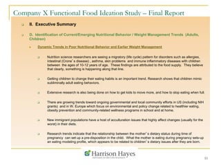 11
Company X Functional Food Ideation Study – Final Report
q  II. Executive Summary
q  D. Identification of Current/Emerging Nutritional Behavior / Weight Management Trends (Adults,
Children)
n  Dynamic Trends in Poor Nutritional Behavior and Earlier Weight Management
q  Nutrition science researchers are seeing a migratory (life cycle) pattern for disorders such as allergies,
intestinal (Crone’s disease) , asthma, skin problems and immune inflammatory diseases with children
between the ages of 10-12 years of age. These findings are attributed to the food supply. They believe
that clearly, something is happening along that line.
q  Getting children to change their eating habits is an important trend. Research shows that children mimic
subliminally adult eating behaviors.
q  Extensive research is also being done on how to get kids to move more, and how to stop eating when full.
q  There are growing trends toward ongoing governmental and local community efforts in US (including NIH
grants) and in W. Europe which focus on environmental and policy change related to healthier eating,
obesity prevention and community-related wellness programs in school and at home.
q  New immigrant populations have a host of acculturation issues that highly affect changes (usually for the
worst) in their diets.
q  Research trends indicate that the relationship between the mother’s dietary status during time of
pregnancy can set up a pre-disposition in the child. What the mother is eating during pregnancy sets-up
an eating modeling profile, which appears to be related to children’s dietary issues after they are born.
 