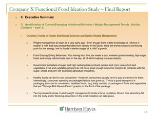 12
Company X Functional Food Ideation Study – Final Report
q  II. Executive Summary
q  D. Identification of Current/Emerging Nutritional Behavior / Weight Management Trends (Adults,
Children) – cont’d.
n  Dynamic Trends in Poorer Nutritional Behavior and Earlier Weight Management
q  Weight management to begin at a very early age: Even though there is little knowledge of what is in
mother’s milk that may protect the baby from obesity in the future, there are trends toward a continuing
push for low energy, low fat foods in earlier stages of a child’s growth.
q  Food Grazing Eating Behaviors: Kids having four, five, six meals a day; inverted pyramid eating; high sugar
foods and empty calorie foods later in the day, all of which helping to cause obesity.
q  Government subsidies of sugar and high carbohydrate products (wheat and corn) versus fruit and
vegetables. Fruit and vegetable growers do not have good enough economic margins to compete with the
sugar, wheat and corn (for example) agriculture industries.
q  Healthy foods can be fun and convenient. However, consumers usually have to pay a premium for them.
Interestingly, consumer spending on packaged lettuce has gone up. This is a good example of a
packaging exercise for convenient, healthier foods. (e.g. baby carrots) or packages of fruits and vegetables
that put “Sponge Bob Square Pants” graphic on the front of the package.
q  Two big research areas in adult weight management include a focus on dietary fat and how absorbing fat
into the body and/or blocking absorption in the small intestine can take place.
 