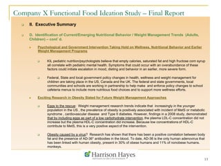 13
Company X Functional Food Ideation Study – Final Report
q  II. Executive Summary
q  D. Identification of Current/Emerging Nutritional Behavior / Weight Management Trends (Adults,
Children) – cont’d.
n  Psychological and Government Intervention Taking Hold on Wellness, Nutritional Behavior and Earlier
Weight Management Programs
q  KIL pediatric nutrition/psychologists believe that empty calories, saturated fat and high fructose corn syrup
all correlate with pediatric mental health. Symptoms that could occur with an overabundance of these
factors could initiate escalation in mood, dieting and behavior in an earlier, more severe form.
q  Federal, State and local government policy changes in health, wellness and weight management for
children are taking place in the US, Canada and the UK. The federal and state governments, local
communities and schools are working in partnership to help make and enforce policy changes to school
cafeteria menus to include more nutritious food choices and to support more wellness efforts.
n  Exciting Research in Obesity Slated for Future Weight Management Approaches
q  Eggs to the rescue: Weight management research trends indicate that increasingly in the younger
population in the US , the prevalence of obesity is positively associated with incident of MetS or metabolic
syndrome , cardiovascular disease and Type II diabetes. However, findings in a 2008 study, demonstrated
that by including eggs as part of a low carbohydrate intervention, the plasma LDL-C concentration did not
increase but the plasma HDL-C concentration did increase. Because low concentrations of HDL-C
contribute to MetS, this is a very positive aspect of the intervention.
q  Obesity caused by a virus? Research has shown that there has been a positive correlation between body
fat and the presence of AD-36* antibodies in the blood. To date, AD-36 is the only human adenovirus that
has been linked with human obesity, present in 30% of obese humans and 11% of nonobese humans.
monkeys.
 