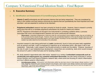 14
Company X Functional Food Ideation Study – Final Report
q  II. Executive Summary
q  E. Identification and Assessment of Current/Emerging Antioxidant Research
n  Vitamin C and E antioxidants are still important vitamins that are being researched. They are considered by
many in the nutrition and food science community as vitamins that are quantitatively the most important and most
abundant –and are expected to continue to be important.
n  Polyphenol antioxidant research has been primarily for foods for adults. However, there is research currently
being done that will try to translate polyphenol antioxidants into foods for infants and children.
(NOTE: Polyphenol antioxidants are thought to be instrumental in combating oxidative stress, a process
associated with some neurodegenerative diseases and some cardiovascular diseases.
q  Observations: Antioxidant supplements in foods are under fire, and according to some negative studies, they are not holding up
to the promise that the industry thought. However, there is also considerable skepticism on the way the studies were done since
the antioxidants tested lost functionality based on the matrix studied. According to survey respondents, biologic matrix that are
isolated may better determine the functionality of the antioxidant.
n  Important research is also being performed on Luetin (carotenoid), found in fruits and green leafy vegetables
such as spinach and kale. Luetin is employed by organisms as an antioxidant which also plays a role in eye
metabolism. Historically, Luetin research has focused primarily on adults and the elderly. However, because of
the role of Luetin in eye metabolism/eye development, researchers are considering tests which would increase
the amount of Luetin in infant formulas and for lactating mothers.
n  KIL study research respondents also cited active research on a variety of antioxidant compounds such as
carotenoids and anthocyanins (e.g. powerful antioxidant flavonoids ) are also being conducted in various
Human Nutrition and Food Science academic research labs, where some are focusing on colonic inflammation
and how it affects systemic inflammation.
q  Anti-inflammatory Abilities: Anthocyanins' anti-inflammatory ability has also been shown to help dampen allergic reactions. In one
study, Bulgarian researchers gave animals histamine and serotonin, both of which cause allergic reactions and increase capillary
permeability. The animals were supplemented with a variety of flavonoids. Anthocyanins were found to have the strongest anti-
inflammatory effect of any flavonoid tested.
 