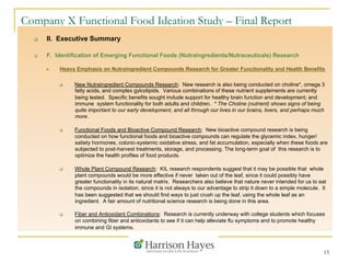 15
Company X Functional Food Ideation Study – Final Report
q  II. Executive Summary
q  F. Identification of Emerging Functional Foods (Nutraingredients/Nutraceuticals) Research
n  Heavy Emphasis on Nutraingredient Compounds Research for Greater Functionality and Health Benefits
q  New Nutraingredient Compounds Research: New research is also being conducted on choline*, omega 3
fatty acids, and complex gylcolipids. Various combinations of these nutrient supplements are currently
being tested. Specific benefits sought include support for healthy brain function and development; and
immune system functionality for both adults and children. * The Choline (nutrient) shows signs of being
quite important to our early development, and all through our lives in our brains, livers, and perhaps much
more.
q  Functional Foods and Bioactive Compound Research: New bioactive compound research is being
conducted on how functional foods and bioactive compounds can regulate the glycemic index, hunger/
satiety hormones, colonic-systemic oxidative stress, and fat accumulation, especially when these foods are
subjected to post-harvest treatments, storage, and processing. The long-term goal of this research is to
optimize the health profiles of food products.
q  Whole Plant Compound Research: KIL research respondents suggest that it may be possible that whole
plant compounds would be more effective if never taken out of the leaf, since it could possibly have
greater functionality in its natural matrix. Researchers also believe that nature never intended for us to eat
the compounds in isolation, since it is not always to our advantage to strip it down to a simple molecule. It
has been suggested that we should find ways to just crush up the leaf, using the whole leaf as an
ingredient. A fair amount of nutritional science research is being done in this area.
q  Fiber and Antioxidant Combinations: Research is currently underway with college students which focuses
on combining fiber and antioxidants to see if it can help alleviate flu symptoms and to promote healthy
immune and GI systems.
 