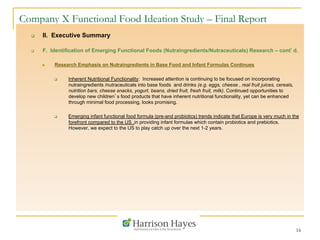 16
Company X Functional Food Ideation Study – Final Report
q  II. Executive Summary
q  F. Identification of Emerging Functional Foods (Nutraingredients/Nutraceuticals) Research – cont’d.
n  Research Emphasis on Nutraingredients in Base Food and Infant Formulas Continues
q  Inherent Nutritional Functionality: Increased attention is continuing to be focused on incorporating
nutraingredients /nutraceuticals into base foods and drinks (e.g. eggs, cheese , real fruit juices, cereals,
nutrition bars, cheese snacks, yogurt, beans, dried fruit, fresh fruit, milk). Continued opportunities to
develop new children’s food products that have inherent nutritional functionality, yet can be enhanced
through minimal food processing, looks promising.
q  Emerging infant functional food formula (pre-and probiotics) trends indicate that Europe is very much in the
forefront compared to the US ,in providing infant formulas which contain probiotics and prebiotics.
However, we expect to the US to play catch up over the next 1-2 years.
 