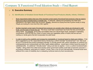 17
Company X Functional Food Ideation Study – Final Report
q  II. Executive Summary
q  G. Identification of Greatest Unmet Needs of Functional Food Products (Adults, Infants, Children)
n  Study respondents believe that one of the important unmet needs of functional food products is that we need to
figure out a way to process food in a simpler way. In particular, utilizing and processing very fresh food
ingredients in the region where they are grown. Drivers: Demand for buying food that is grown locally is rising.
People are looking for more food from their regions.
n  Another important unmet need of functional food products is to consider when infants are introduced to solid
foods and the types of foods they eat. This focus could help to spearhead new foods that also promote good
eating habits. For example, giving baby and toddlers fresh and natural finger foods, packaged in interesting
combinations, such as fruits (e.g. dried or frozen fruits) and vegetables (dried or frozen) that are soft and
nutritious or whole grains that are incorporated into solid foods.
n  In order to build up the credibility and increase the marketability of functional foods for infants and children, it has
been suggested by our KIL respondents that by introducing a uniform branded “functional food” icon that could
be put on functional food product packaging intended to provide parents with uniform standards on nutrients (e.g.
nutraingredients and nutraceuticals) and other health-related additives , would help to further boost the product’s
viability/benefits. An additional “clinically tested” rating could also be applied. In turn, a uniform functional foods
“healthy” rating criteria from either food industry and/or government entities could help to boost the consumer’s
purchasing confidence, particularly for children’s foods. Here in the US and internationally, functional foods have
suffered from a lack of credibility due to misleading nutritional claims by food manufacturers.
 