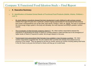 18
Company X Functional Food Ideation Study – Final Report
q  II. Executive Summary
q  G. Identification of Greatest Unmet Needs of Functional Food Products (Adults, Infants, Children) –
cont’d.
n  KIL study dietician consultants stressed that brain development in early childhood is still a primary concern.
Children from ages 5-6 years old, in particular, present ongoing opportunities for new functional food products
that contain nutraingredients such as flax seed, plant sterols, Omega 3, DHA, etc. NOTE: The brain is considered
the most energy hungry system in the body and ultimately, the most important according to pediatric nutrition
experts.
n  The re-evaluation of infant formulas containing Vitamin D. KIL infant nutrition respondents stressed the
importance of reevaluating the levels of Vitamin D currently present in infant formulas due to the emergence of
higher levels of Vitamin D required for adults. Not enough research in this area.
n  Trends toward more personalized infant formulas (now available in many European countries). KIL infant
nutrition respondents suggested that the US is behind other countries who already have phased formula
products on the market. They are geared for the first six months; second six months including adding solid foods.
In the US, there is only just one formula for infants until they go on to solid foods.
 